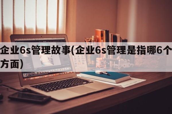 企业6s管理故事(企业6s管理是指哪6个方面)